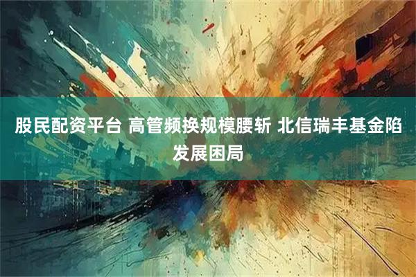 股民配资平台 高管频换规模腰斩 北信瑞丰基金陷发展困局