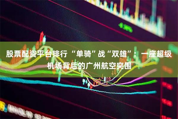 股票配资平台排行 “单骑”战“双雄”：一座超级机场背后的广州航空突围