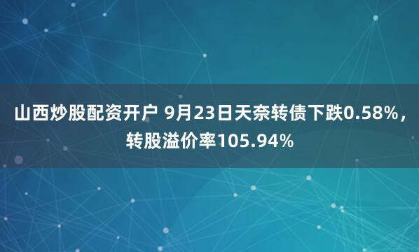 山西炒股配资开户 9月23日天奈转债下跌0.58%，转股溢价率105.94%