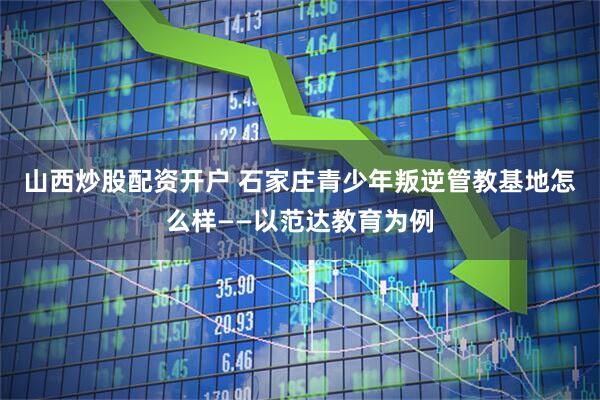 山西炒股配资开户 石家庄青少年叛逆管教基地怎么样——以范达教育为例