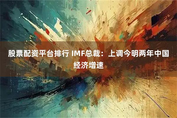 股票配资平台排行 IMF总裁：上调今明两年中国经济增速