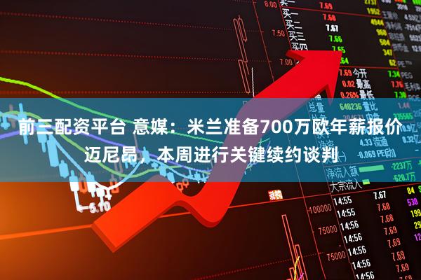 前三配资平台 意媒：米兰准备700万欧年薪报价迈尼昂，本周进行关键续约谈判