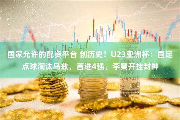 国家允许的配资平台 创历史！U23亚洲杯：国足点球淘汰乌兹，首进4强，李昊开挂封神