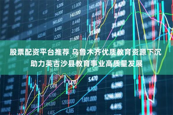 股票配资平台推荐 乌鲁木齐优质教育资源下沉 助力英吉沙县教育事业高质量发展