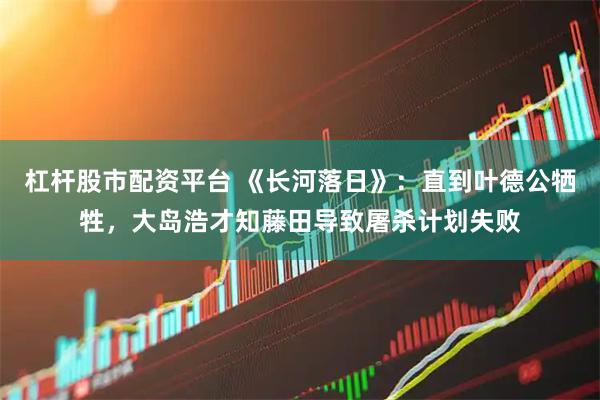 杠杆股市配资平台 《长河落日》：直到叶德公牺牲，大岛浩才知藤田导致屠杀计划失败