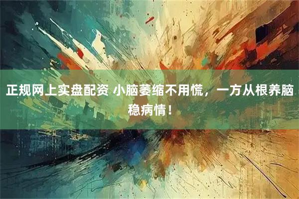 正规网上实盘配资 小脑萎缩不用慌，一方从根养脑稳病情！