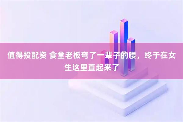 值得投配资 食堂老板弯了一辈子的腰，终于在女生这里直起来了