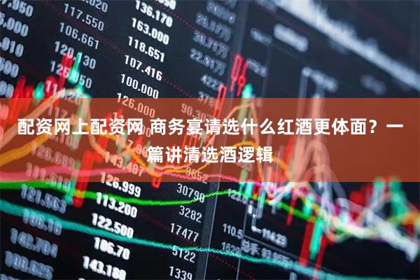 配资网上配资网 商务宴请选什么红酒更体面？一篇讲清选酒逻辑