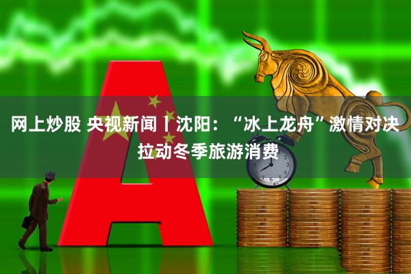 网上炒股 央视新闻丨沈阳：“冰上龙舟”激情对决 拉动冬季旅游消费