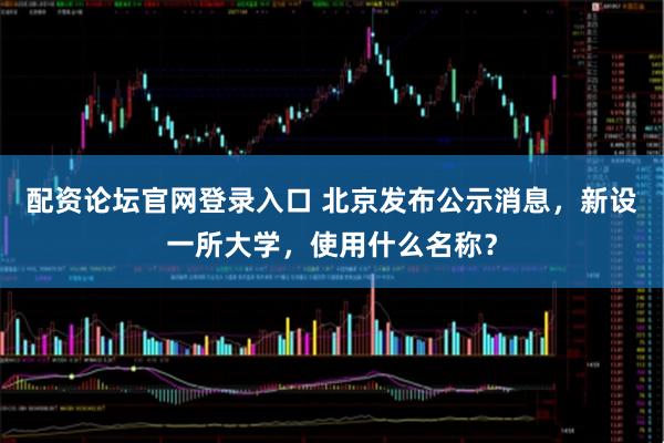 配资论坛官网登录入口 北京发布公示消息，新设一所大学，使用什么名称？