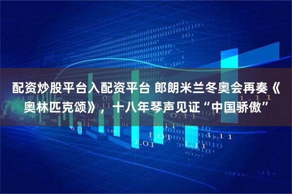 配资炒股平台入配资平台 郎朗米兰冬奥会再奏《奥林匹克颂》，十八年琴声见证“中国骄傲”