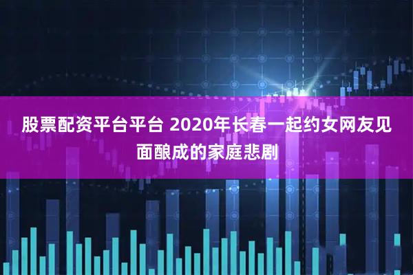 股票配资平台平台 2020年长春一起约女网友见面酿成的家庭悲剧