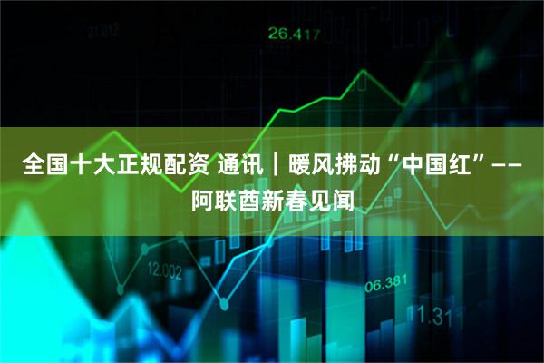 全国十大正规配资 通讯｜暖风拂动“中国红”——阿联酋新春见闻