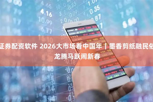 证券配资软件 2026大市场看中国年｜墨香剪纸融民俗 龙腾马跃闹新春