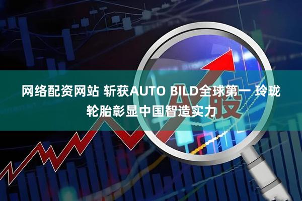 网络配资网站 斩获AUTO BILD全球第一 玲珑轮胎彰显中国智造实力