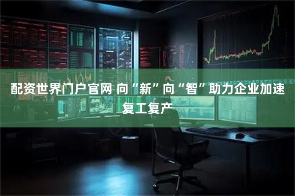 配资世界门户官网 向“新”向“智”助力企业加速复工复产