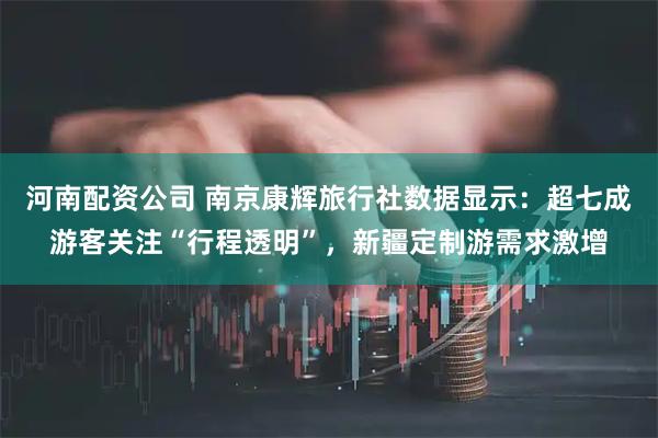 河南配资公司 南京康辉旅行社数据显示：超七成游客关注“行程透明”，新疆定制游需求激增