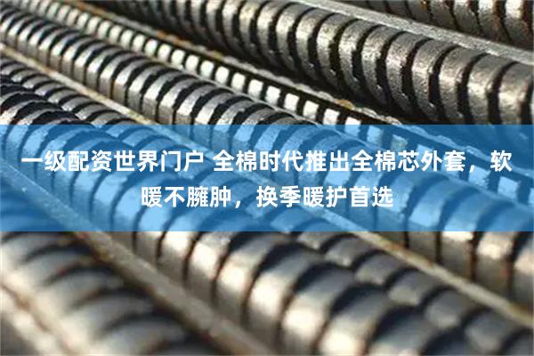 一级配资世界门户 全棉时代推出全棉芯外套，软暖不臃肿，换季暖护首选