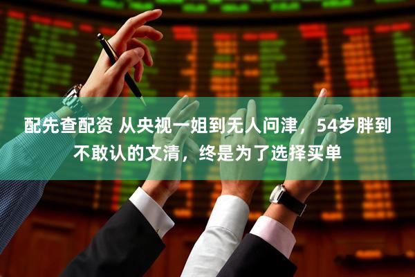 配先查配资 从央视一姐到无人问津，54岁胖到不敢认的文清，终是为了选择买单