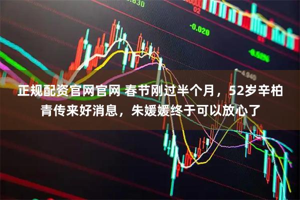 正规配资官网官网 春节刚过半个月，52岁辛柏青传来好消息，朱媛媛终于可以放心了