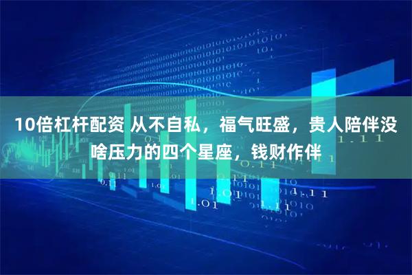 10倍杠杆配资 从不自私，福气旺盛，贵人陪伴没啥压力的四个星座，钱财作伴