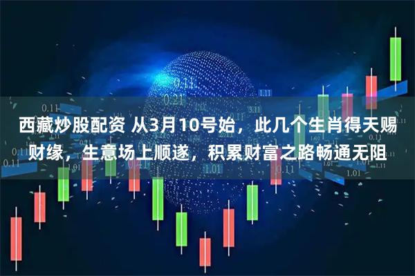 西藏炒股配资 从3月10号始，此几个生肖得天赐财缘，生意场上顺遂，积累财富之路畅通无阻