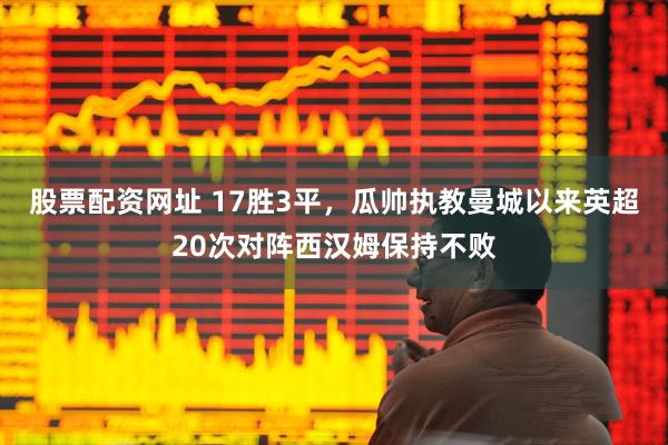 股票配资网址 17胜3平，瓜帅执教曼城以来英超20次对阵西汉姆保持不败
