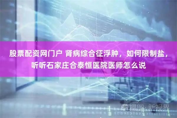 股票配资网门户 肾病综合征浮肿，如何限制盐，听听石家庄合泰恒医院医师怎么说