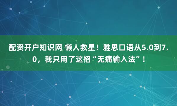 配资开户知识网 懒人救星！雅思口语从5.0到7.0，我只用了这招“无痛输入法”！