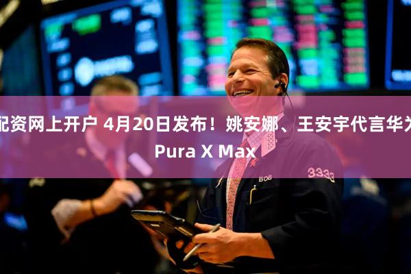 配资网上开户 4月20日发布！姚安娜、王安宇代言华为Pura X Max
