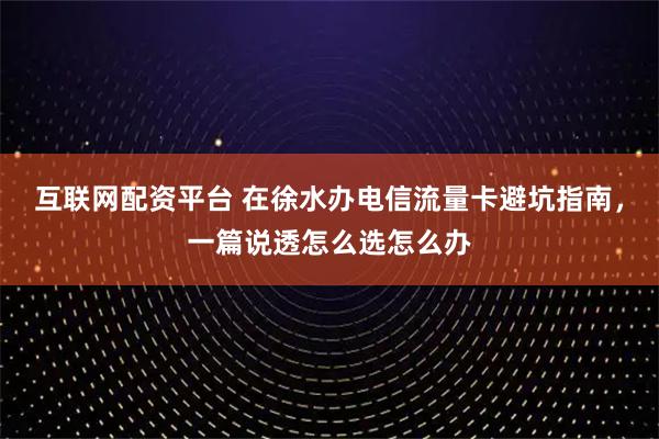 互联网配资平台 在徐水办电信流量卡避坑指南，一篇说透怎么选怎么办