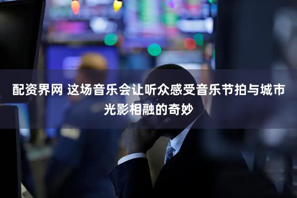 配资界网 这场音乐会让听众感受音乐节拍与城市光影相融的奇妙