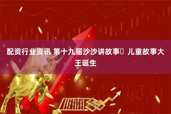 配资行业资讯 第十九届沙沙讲故事・儿童故事大王诞生