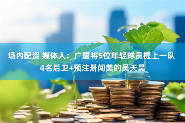 场内配资 媒体人：广厦将5位年轻球员提上一队 4名后卫+预注册闯美的吴天昊