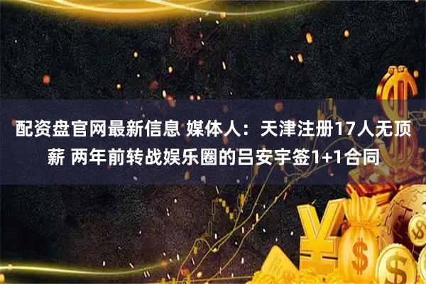 配资盘官网最新信息 媒体人：天津注册17人无顶薪 两年前转战娱乐圈的吕安宇签1+1合同